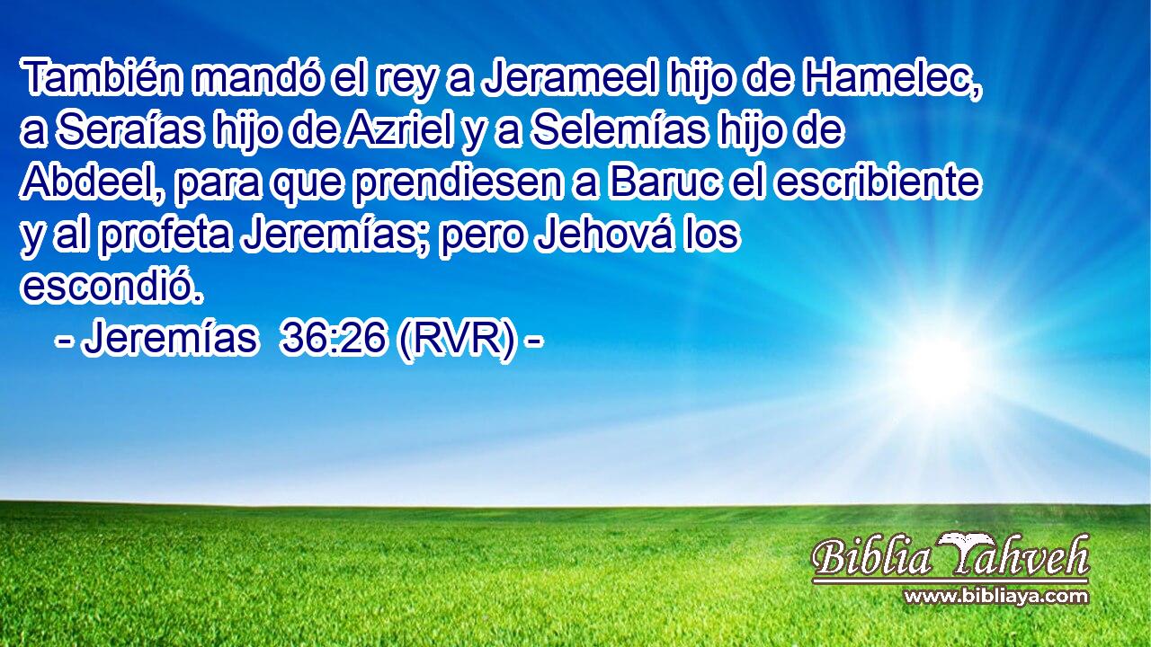 También mandó el rey a Jerameel hijo de Hamelec, a Seraías hijo de Azriel y a Selemías hijo de Abdeel, para que prendiesen a Baruc el escribiente y al profeta Jeremías; pero Jehová los escondió.