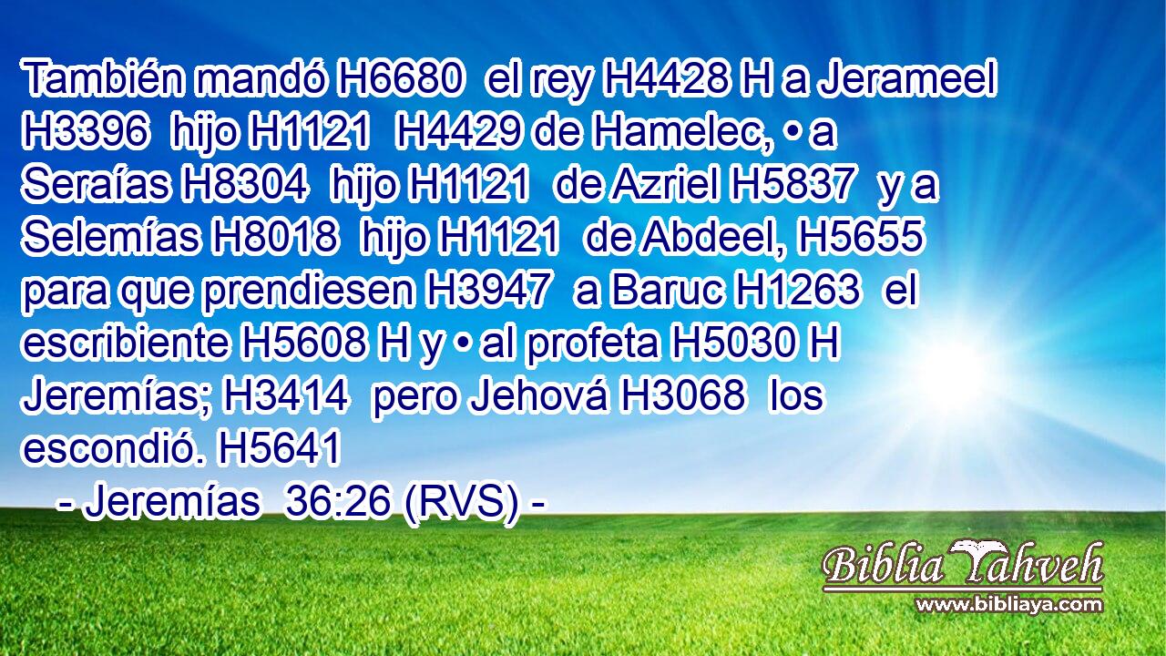 También mandó H6680  el rey H4428 H a Jerameel H3396  hijo H1121  H4429 de Hamelec, • a Seraías H8304  hijo H1121  de Azriel H5837  y a Selemías H8018  hijo H1121  de Abdeel, H5655  para que prendiesen H3947  a Baruc H1263  el escribiente H5608 H y • al profeta H5030 H Jeremías; H3414  pero Jehová H3068  los escondió. H5641  