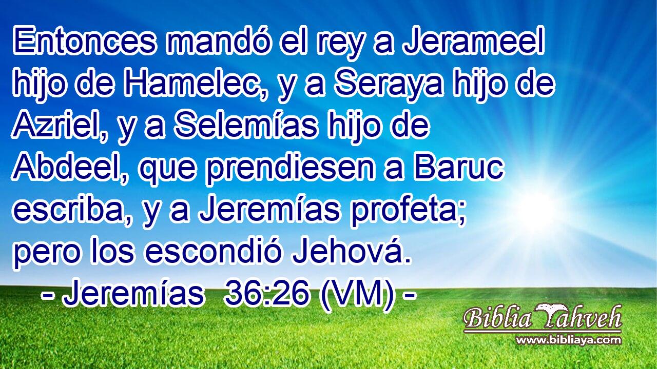  Entonces mandó el rey a Jerameel hijo de Hamelec, y a Seraya hijo de Azriel, y a Selemías hijo de Abdeel, que prendiesen a Baruc escriba, y a Jeremías profeta; pero los escondió Jehová. 