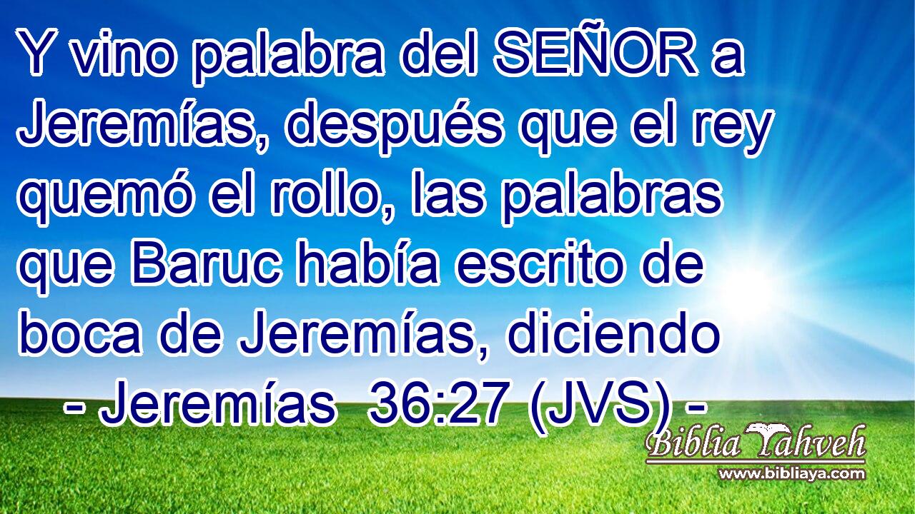 Y vino palabra del SEÑOR a Jeremías, después que el rey quemó el rollo, las palabras que Baruc había escrito de boca de Jeremías, diciendo