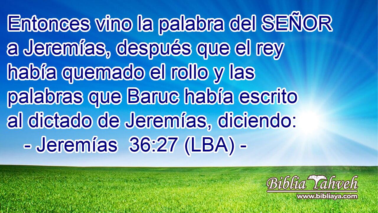 Entonces vino la palabra del SEÑOR a Jeremías, después que el rey había quemado el rollo y las palabras que Baruc había escrito al dictado de Jeremías, diciendo: