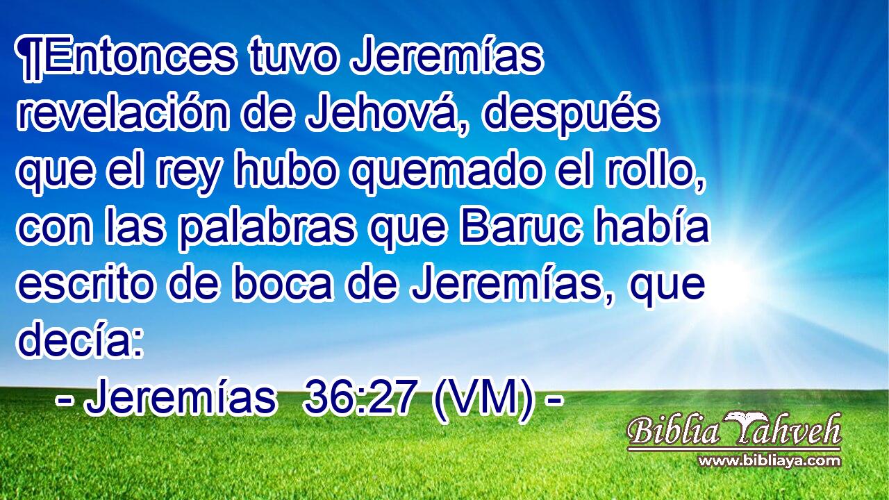  ¶Entonces tuvo Jeremías revelación de Jehová, después que el rey hubo quemado el rollo, con las palabras que Baruc había escrito de boca de Jeremías, que decía: 