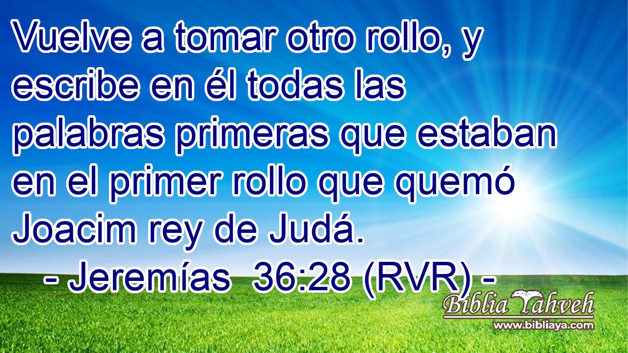 Vuelve a tomar otro rollo, y escribe en él todas las palabras primeras que estaban en el primer rollo que quemó Joacim rey de Judá.
