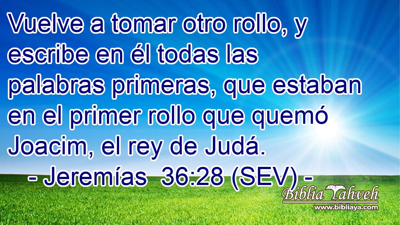 Vuelve a tomar otro rollo, y escribe en él todas las palabras primeras, que estaban en el primer rollo que quemó Joacim, el rey de Judá.