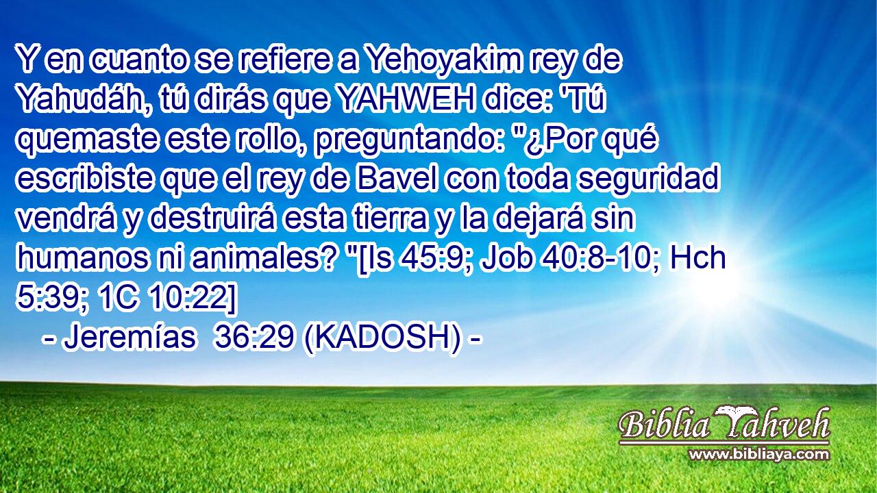  Y en cuanto se refiere a Yehoyakim rey de Yahudáh, tú dirás que YAHWEH dice: 'Tú quemaste este rollo, preguntando: 