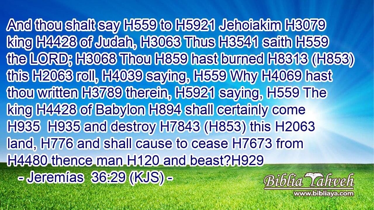 And thou shalt say H559 to H5921 Jehoiakim H3079 king H4428 of Judah, H3063 Thus H3541 saith H559 the LORD; H3068 Thou H859 hast burned H8313 (H853) this H2063 roll, H4039 saying, H559 Why H4069 hast thou written H3789 therein, H5921 saying, H559 The king H4428 of Babylon H894 shall certainly come H935  H935 and destroy H7843 (H853) this H2063 land, H776 and shall cause to cease H7673 from H4480 thence man H120 and beast?H929