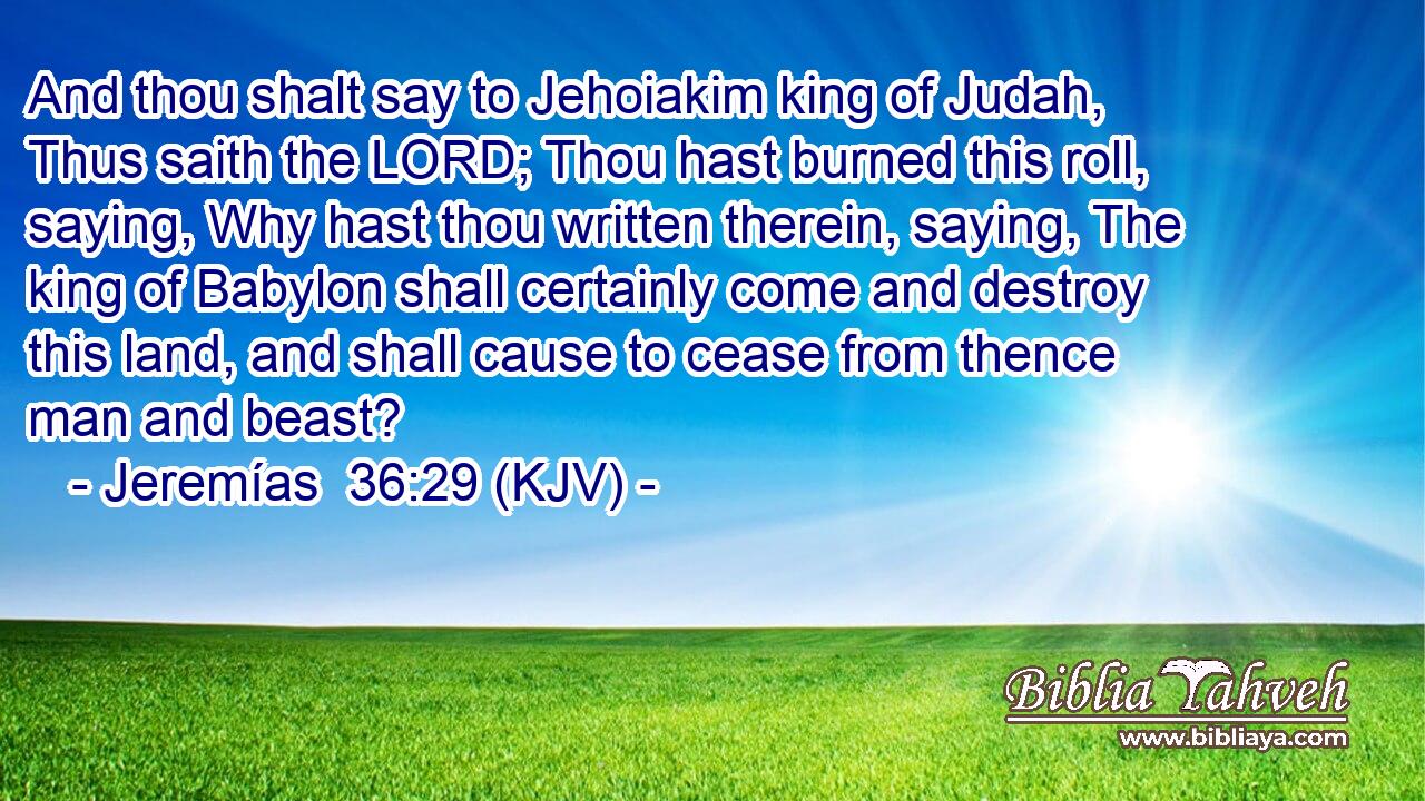 And thou shalt say to Jehoiakim king of Judah, Thus saith the LORD; Thou hast burned this roll, saying, Why hast thou written therein, saying, The king of Babylon shall certainly come and destroy this land, and shall cause to cease from thence man and beast?