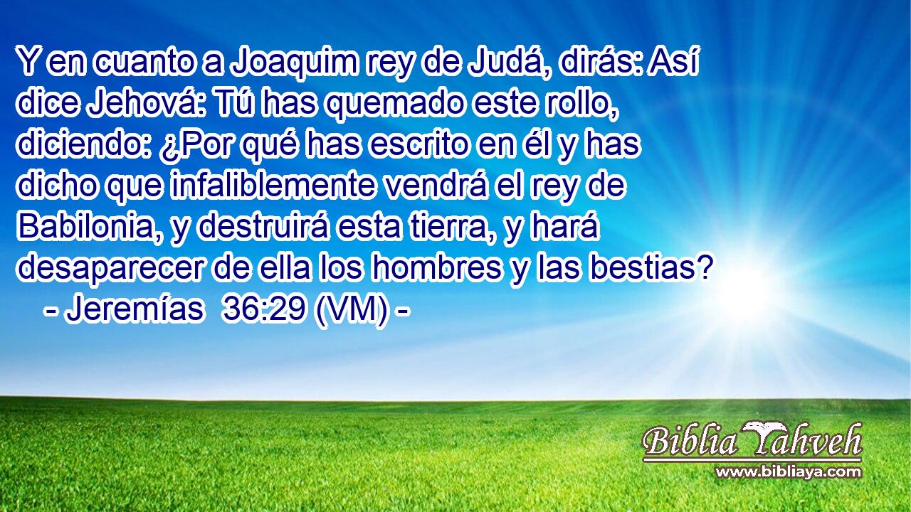  Y en cuanto a Joaquim rey de Judá, dirás: Así dice Jehová: Tú has quemado este rollo, diciendo: ¿Por qué has escrito en él y has dicho que infaliblemente vendrá el rey de Babilonia, y destruirá esta tierra, y hará desaparecer de ella los hombres y las bestias? 