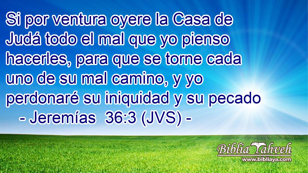 Si por ventura oyere la Casa de Judá todo el mal que yo pienso hacerles, para que se torne cada uno de su mal camino, y yo perdonaré su iniquidad y su pecado