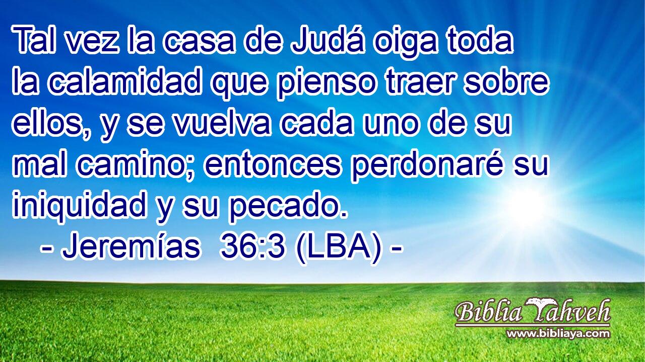Tal vez la casa de Judá oiga toda la calamidad que pienso traer sobre ellos, y se vuelva cada uno de su mal camino; entonces perdonaré su iniquidad y su pecado.