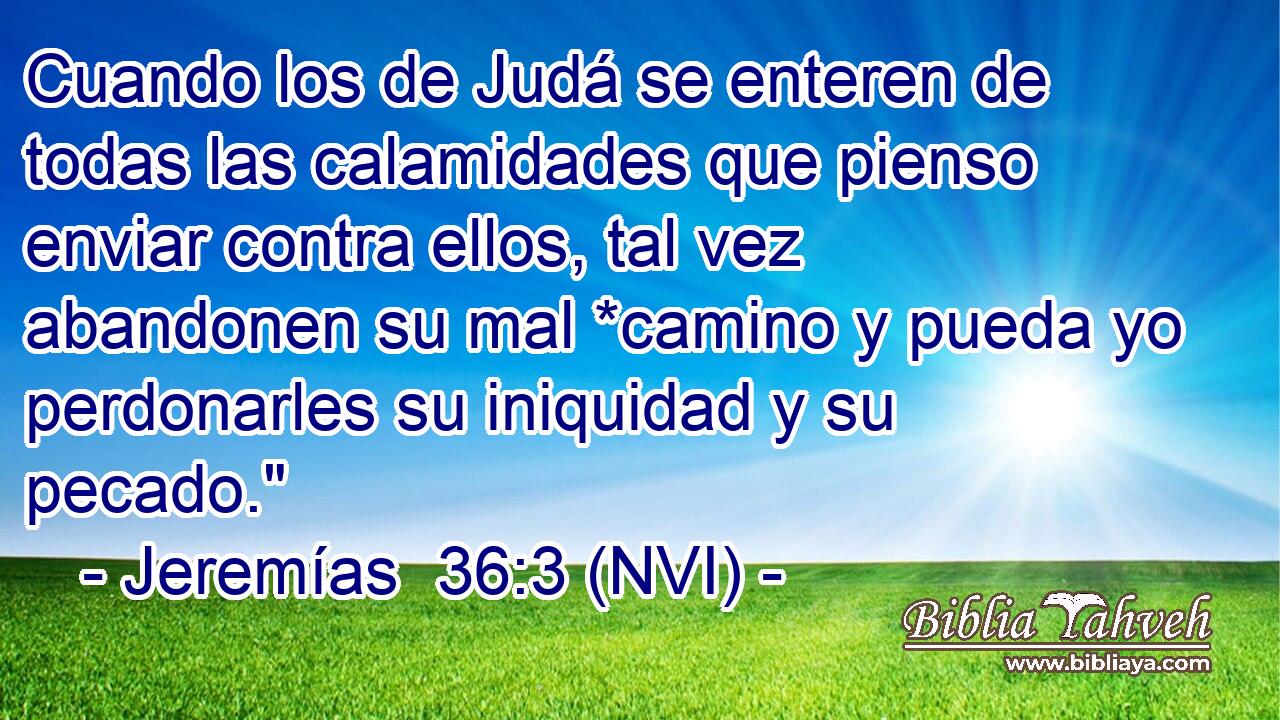  Cuando los de Judá se enteren de todas las calamidades que pienso enviar contra ellos, tal vez abandonen su mal *camino y pueda yo perdonarles su iniquidad y su pecado.