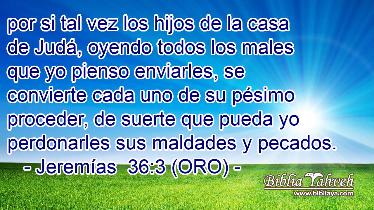  por si tal vez los hijos de la casa de Judá, oyendo todos los males que yo pienso enviarles, se convierte cada uno de su pésimo proceder, de suerte que pueda yo perdonarles sus maldades y pecados. 