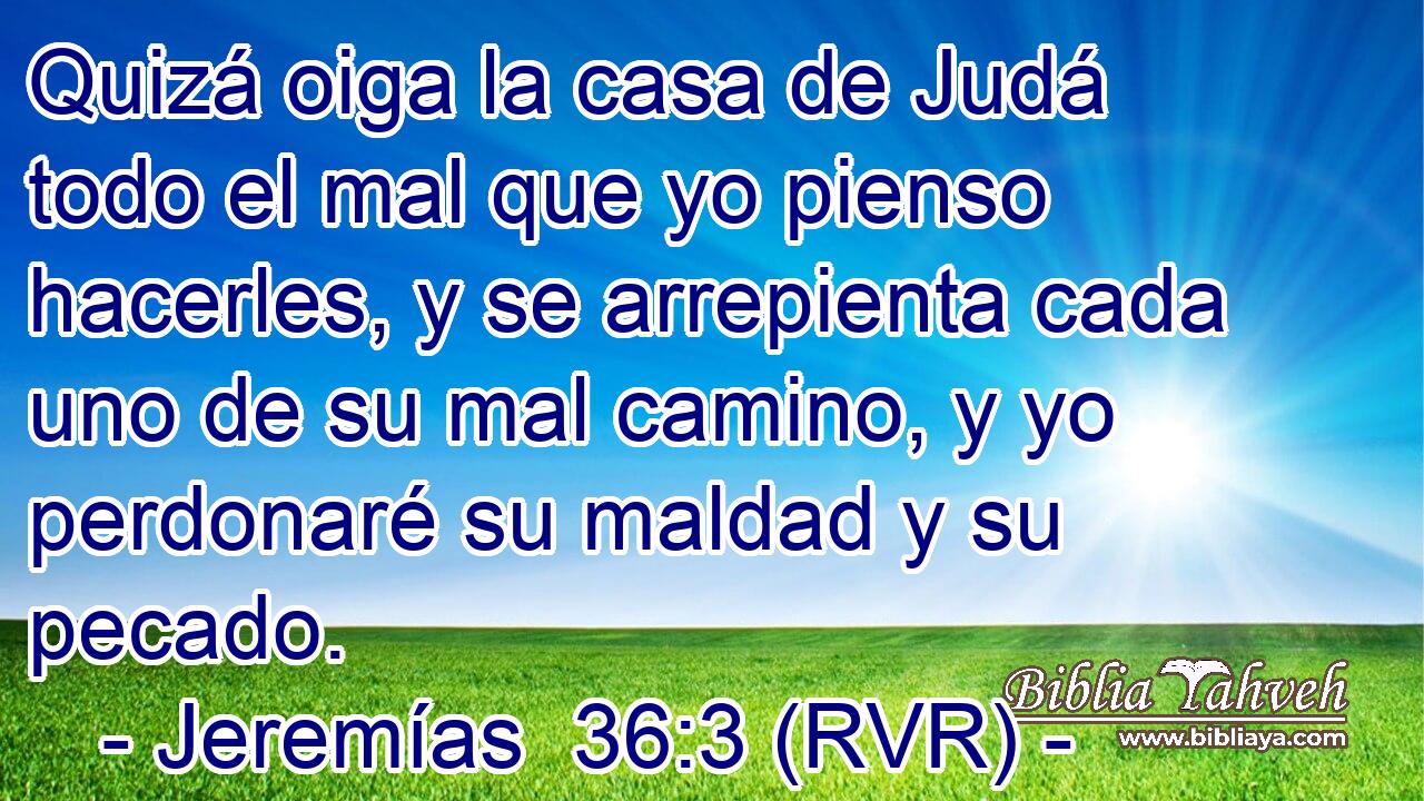 Quizá oiga la casa de Judá todo el mal que yo pienso hacerles, y se arrepienta cada uno de su mal camino, y yo perdonaré su maldad y su pecado.