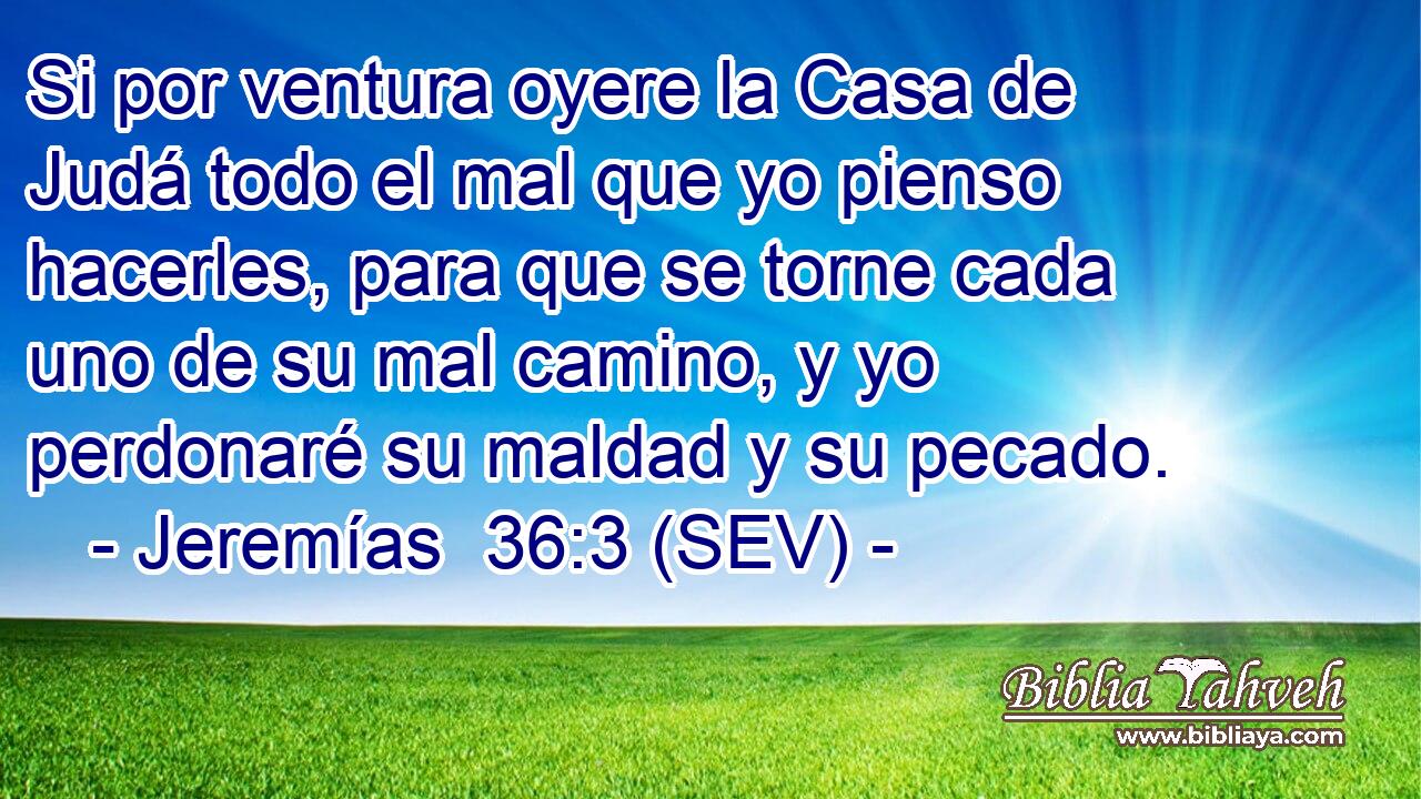 Si por ventura oyere la Casa de Judá todo el mal que yo pienso hacerles, para que se torne cada uno de su mal camino, y yo perdonaré su maldad y su pecado.