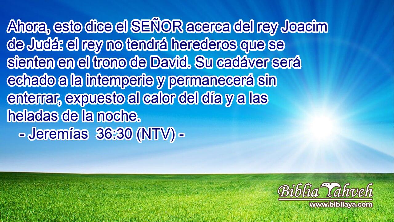Ahora, esto dice el SEÑOR acerca del rey Joacim de Judá: el rey no tendrá herederos que se sienten en el trono de David. Su cadáver será echado a la intemperie y permanecerá sin enterrar, expuesto al calor del día y a las heladas de la noche.