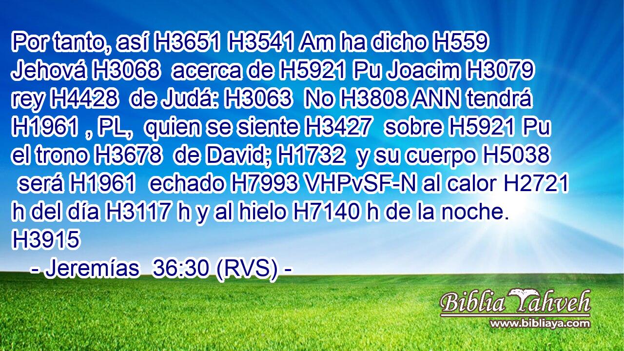Por tanto, así H3651 H3541 Am ha dicho H559  Jehová H3068  acerca de H5921 Pu Joacim H3079  rey H4428  de Judá: H3063  No H3808 ANN tendrá H1961 , PL,  quien se siente H3427  sobre H5921 Pu el trono H3678  de David; H1732  y su cuerpo H5038  será H1961  echado H7993 VHPvSF-N al calor H2721 h del día H3117 h y al hielo H7140 h de la noche. H3915  