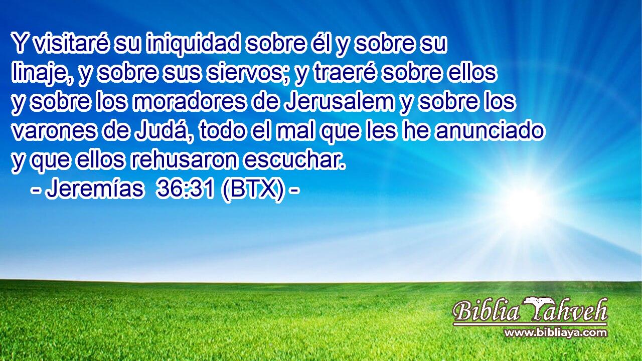 Y visitaré su iniquidad sobre él y sobre su linaje, y sobre sus siervos; y traeré sobre ellos y sobre los moradores de Jerusalem y sobre los varones de Judá, todo el mal que les he anunciado y que ellos rehusaron escuchar.