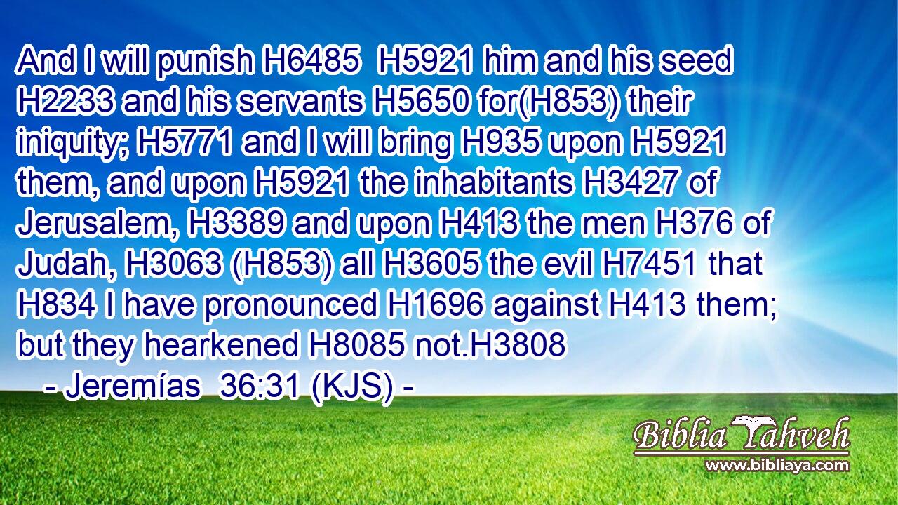 And I will punish H6485  H5921 him and his seed H2233 and his servants H5650 for(H853) their iniquity; H5771 and I will bring H935 upon H5921 them, and upon H5921 the inhabitants H3427 of Jerusalem, H3389 and upon H413 the men H376 of Judah, H3063 (H853) all H3605 the evil H7451 that H834 I have pronounced H1696 against H413 them; but they hearkened H8085 not.H3808