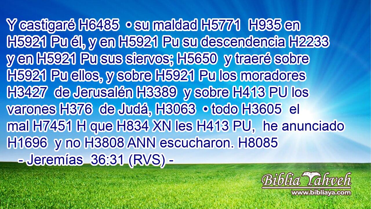 Y castigaré H6485  • su maldad H5771  H935 en H5921 Pu él, y en H5921 Pu su descendencia H2233  y en H5921 Pu sus siervos; H5650  y traeré sobre H5921 Pu ellos, y sobre H5921 Pu los moradores H3427  de Jerusalén H3389  y sobre H413 PU los varones H376  de Judá, H3063  • todo H3605  el mal H7451 H que H834 XN les H413 PU,  he anunciado H1696  y no H3808 ANN escucharon. H8085  