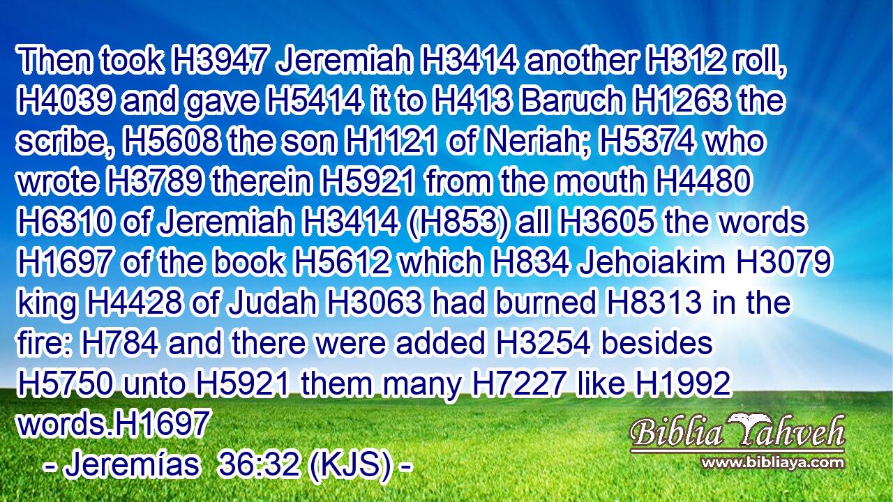 Then took H3947 Jeremiah H3414 another H312 roll, H4039 and gave H5414 it to H413 Baruch H1263 the scribe, H5608 the son H1121 of Neriah; H5374 who wrote H3789 therein H5921 from the mouth H4480  H6310 of Jeremiah H3414 (H853) all H3605 the words H1697 of the book H5612 which H834 Jehoiakim H3079 king H4428 of Judah H3063 had burned H8313 in the fire: H784 and there were added H3254 besides H5750 unto H5921 them many H7227 like H1992 words.H1697