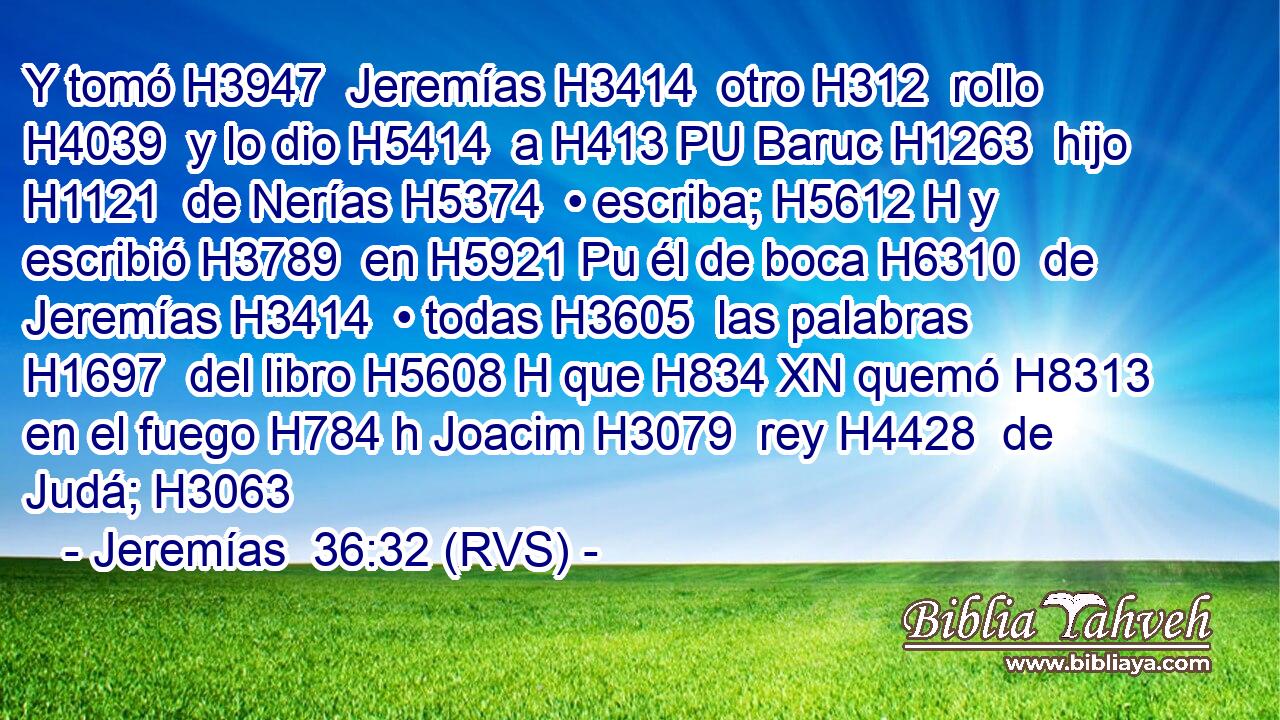 Y tomó H3947  Jeremías H3414  otro H312  rollo H4039  y lo dio H5414  a H413 PU Baruc H1263  hijo H1121  de Nerías H5374  • escriba; H5612 H y escribió H3789  en H5921 Pu él de boca H6310  de Jeremías H3414  • todas H3605  las palabras H1697  del libro H5608 H que H834 XN quemó H8313  en el fuego H784 h Joacim H3079  rey H4428  de Judá; H3063 