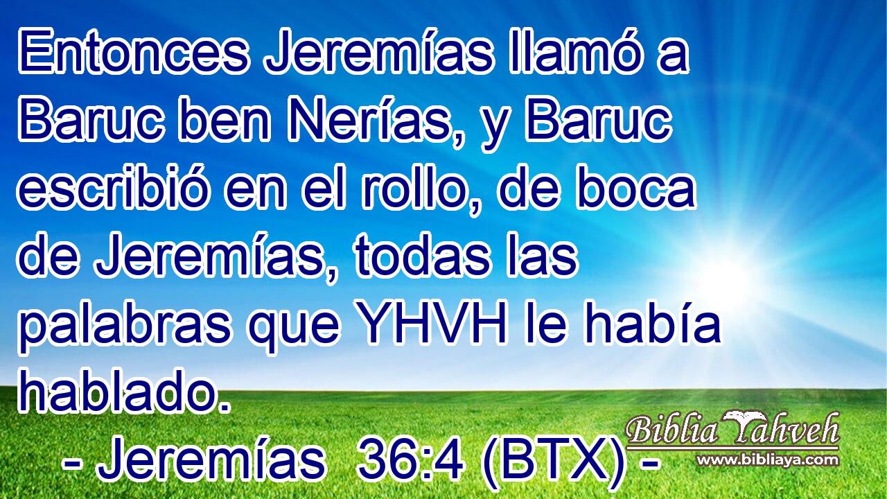 Entonces Jeremías llamó a Baruc ben Nerías, y Baruc escribió en el rollo, de boca de Jeremías, todas las palabras que YHVH le había hablado.