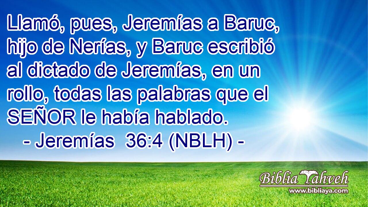  Llamó, pues, Jeremías a Baruc, hijo de Nerías, y Baruc escribió al dictado de Jeremías, en un rollo, todas las palabras que el SEÑOR le había hablado. 