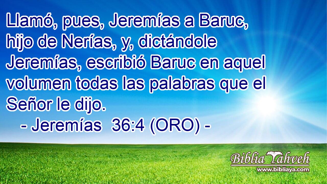  Llamó, pues, Jeremías a Baruc, hijo de Nerías, y, dictándole Jeremías, escribió Baruc en aquel volumen todas las palabras que el Señor le dijo. 