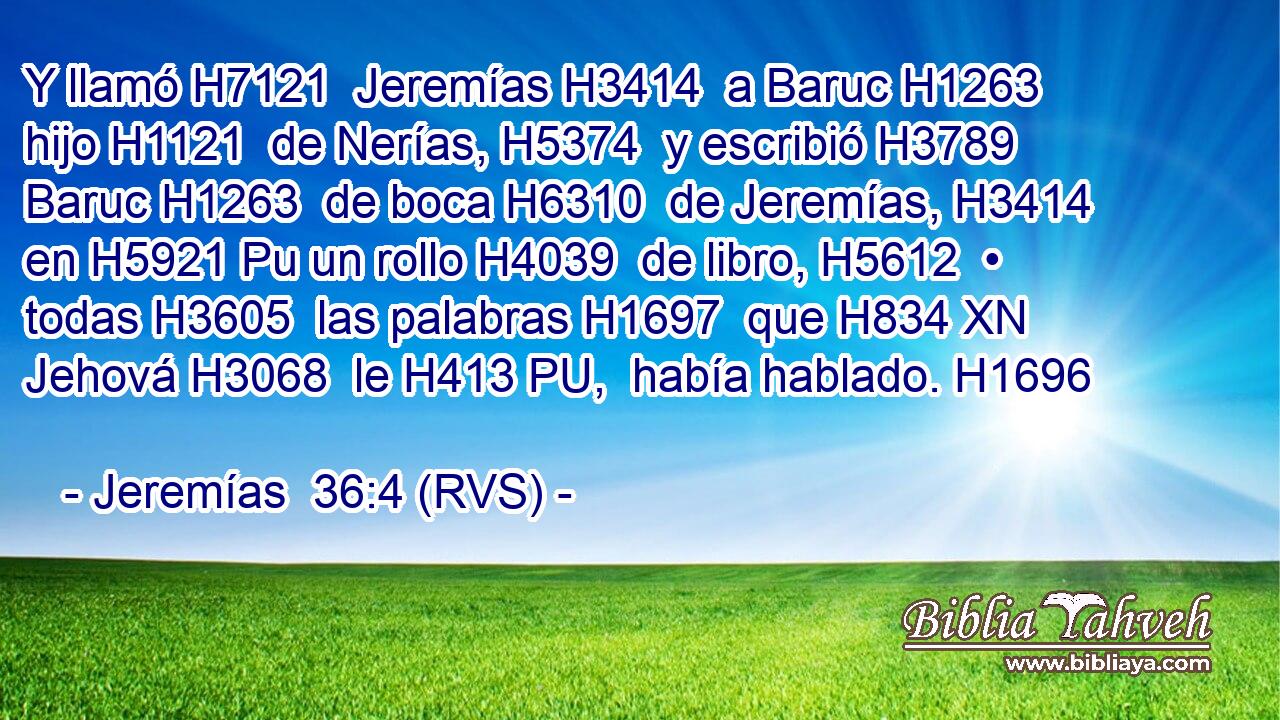Y llamó H7121  Jeremías H3414  a Baruc H1263  hijo H1121  de Nerías, H5374  y escribió H3789  Baruc H1263  de boca H6310  de Jeremías, H3414  en H5921 Pu un rollo H4039  de libro, H5612  • todas H3605  las palabras H1697  que H834 XN Jehová H3068  le H413 PU,  había hablado. H1696  