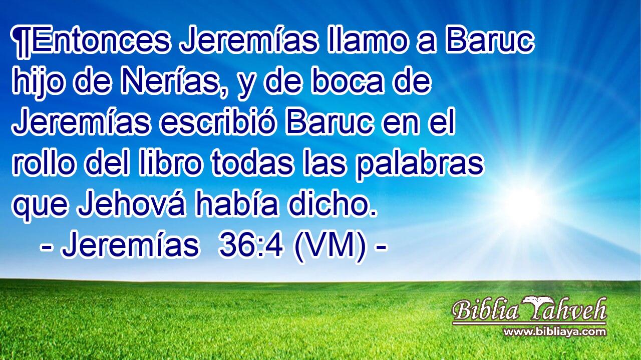  ¶Entonces Jeremías llamo a Baruc hijo de Nerías, y de boca de Jeremías escribió Baruc en el rollo del libro todas las palabras que Jehová había dicho. 