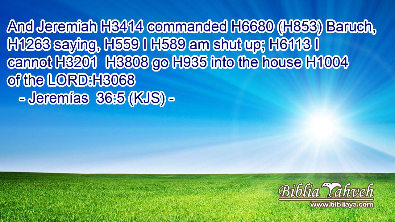 And Jeremiah H3414 commanded H6680 (H853) Baruch, H1263 saying, H559 I H589 am shut up; H6113 I cannot H3201  H3808 go H935 into the house H1004 of the LORD:H3068