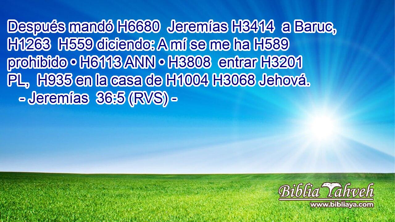 Después mandó H6680  Jeremías H3414  a Baruc, H1263  H559 diciendo: A mí se me ha H589 prohibido • H6113 ANN • H3808  entrar H3201 PL,  H935 en la casa de H1004 H3068 Jehová. 