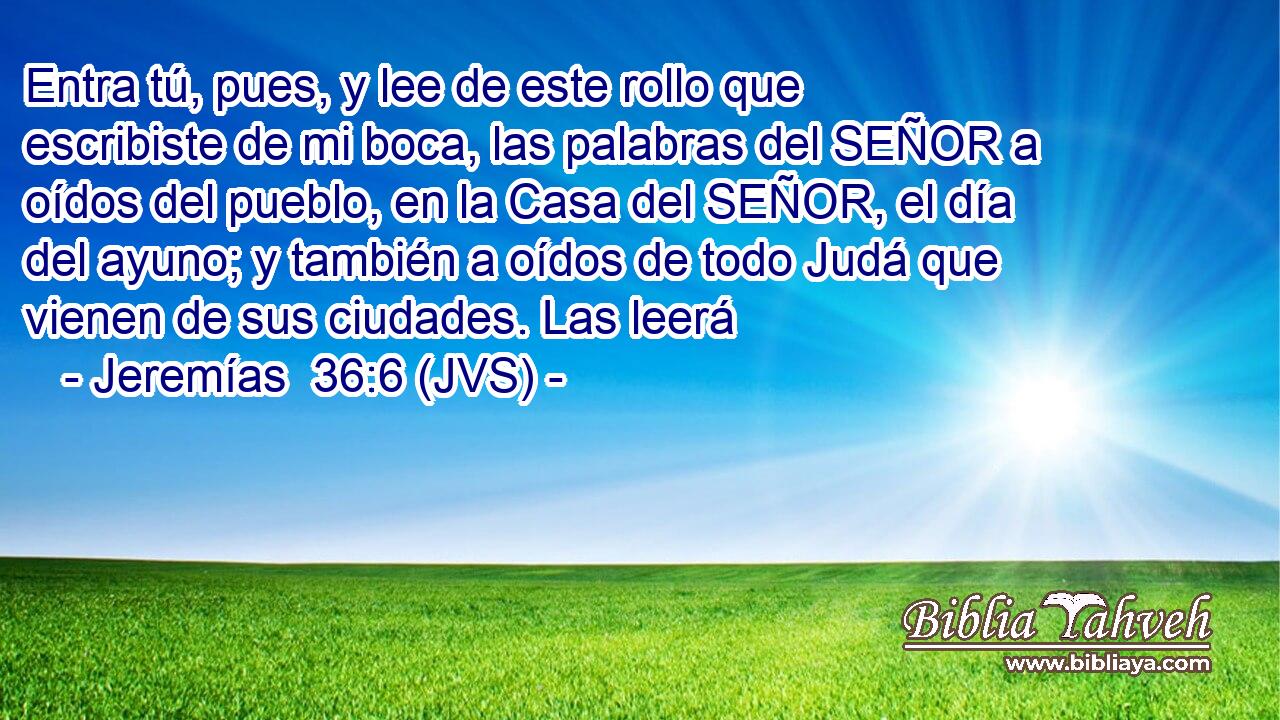 Entra tú, pues, y lee de este rollo que escribiste de mi boca, las palabras del SEÑOR a oídos del pueblo, en la Casa del SEÑOR, el día del ayuno; y también a oídos de todo Judá que vienen de sus ciudades. Las leerá