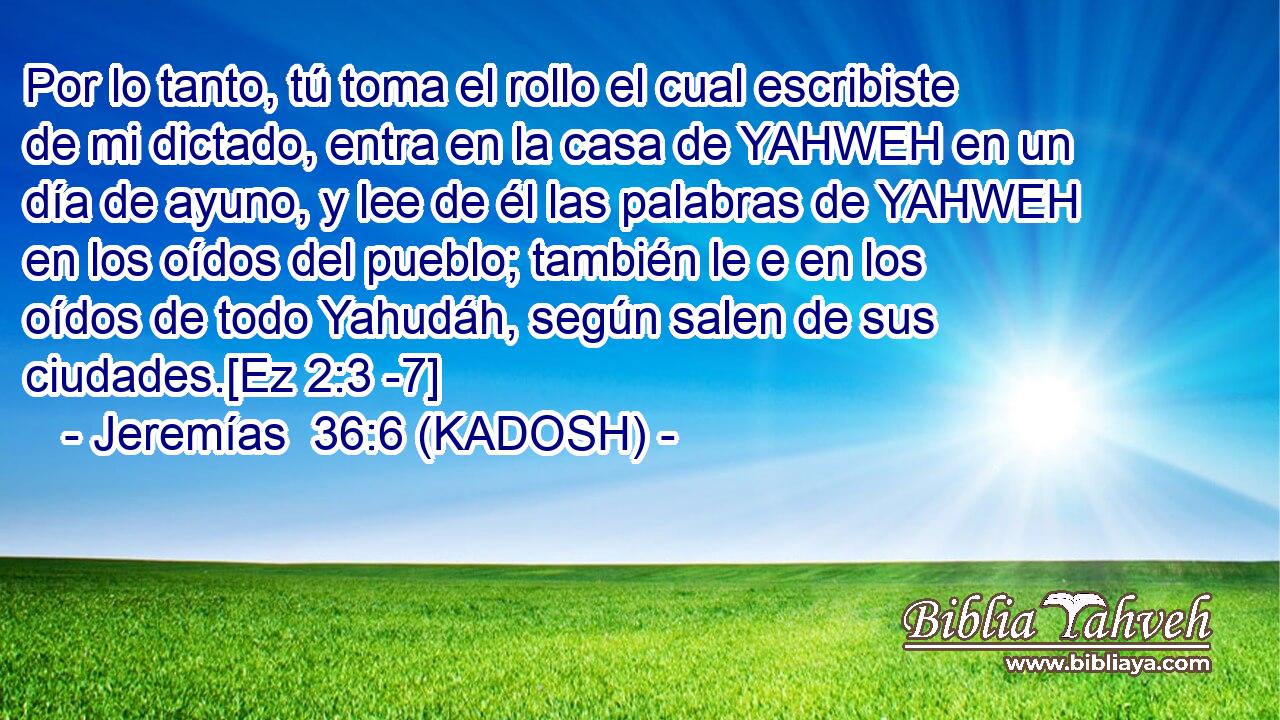  Por lo tanto, tú toma el rollo el cual escribiste de mi dictado, entra en la casa de YAHWEH en un día de ayuno, y lee de él las palabras de YAHWEH en los oídos del pueblo; también le e en los oídos de todo Yahudáh, según salen de sus ciudades.[Ez 2:3 -7] 