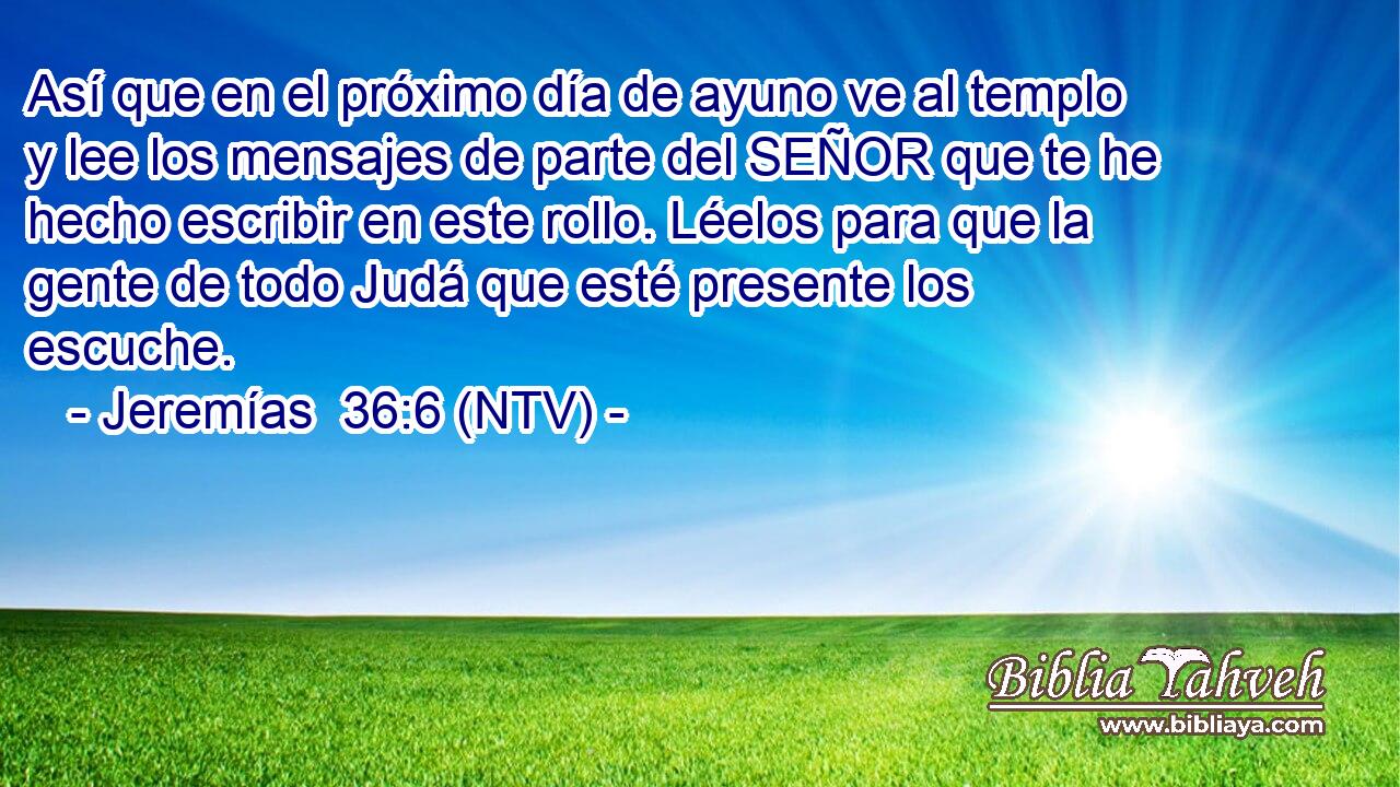 Así que en el próximo día de ayuno ve al templo y lee los mensajes de parte del SEÑOR que te he hecho escribir en este rollo. Léelos para que la gente de todo Judá que esté presente los escuche.