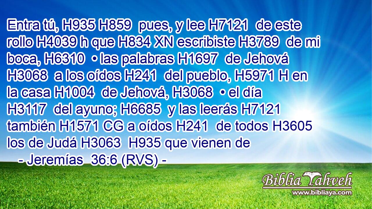 Entra tú, H935 H859  pues, y lee H7121  de este rollo H4039 h que H834 XN escribiste H3789  de mi boca, H6310  • las palabras H1697  de Jehová H3068  a los oídos H241  del pueblo, H5971 H en la casa H1004  de Jehová, H3068  • el día H3117  del ayuno; H6685  y las leerás H7121  también H1571 CG a oídos H241  de todos H3605  los de Judá H3063  H935 que vienen de 