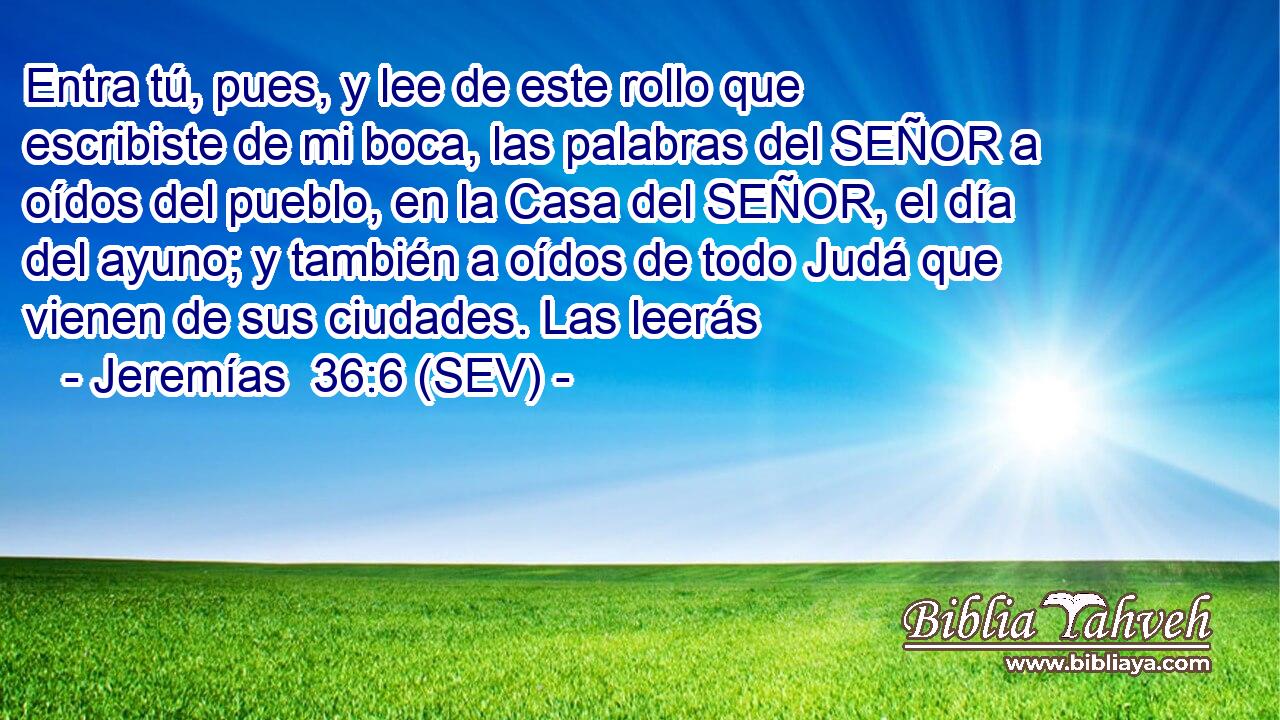 Entra tú, pues, y lee de este rollo que escribiste de mi boca, las palabras del SEÑOR a oídos del pueblo, en la Casa del SEÑOR, el día del ayuno; y también a oídos de todo Judá que vienen de sus ciudades. Las leerás