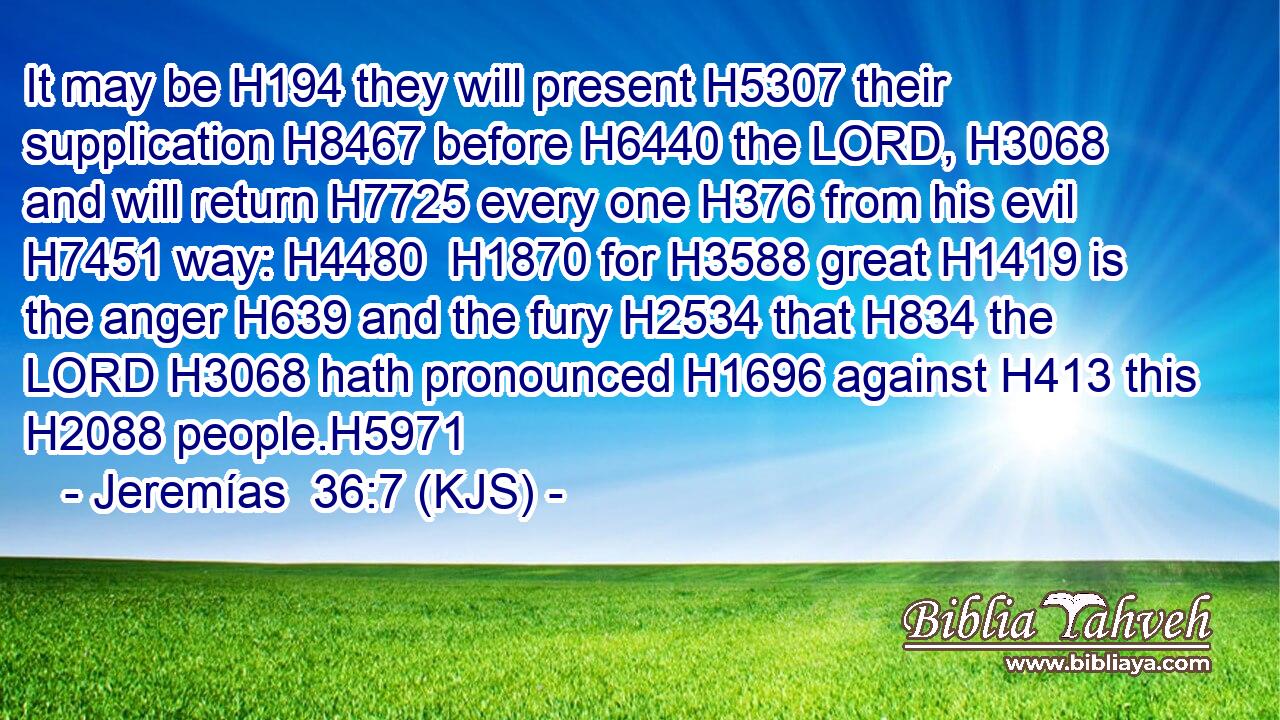 It may be H194 they will present H5307 their supplication H8467 before H6440 the LORD, H3068 and will return H7725 every one H376 from his evil H7451 way: H4480  H1870 for H3588 great H1419 is the anger H639 and the fury H2534 that H834 the LORD H3068 hath pronounced H1696 against H413 this H2088 people.H5971