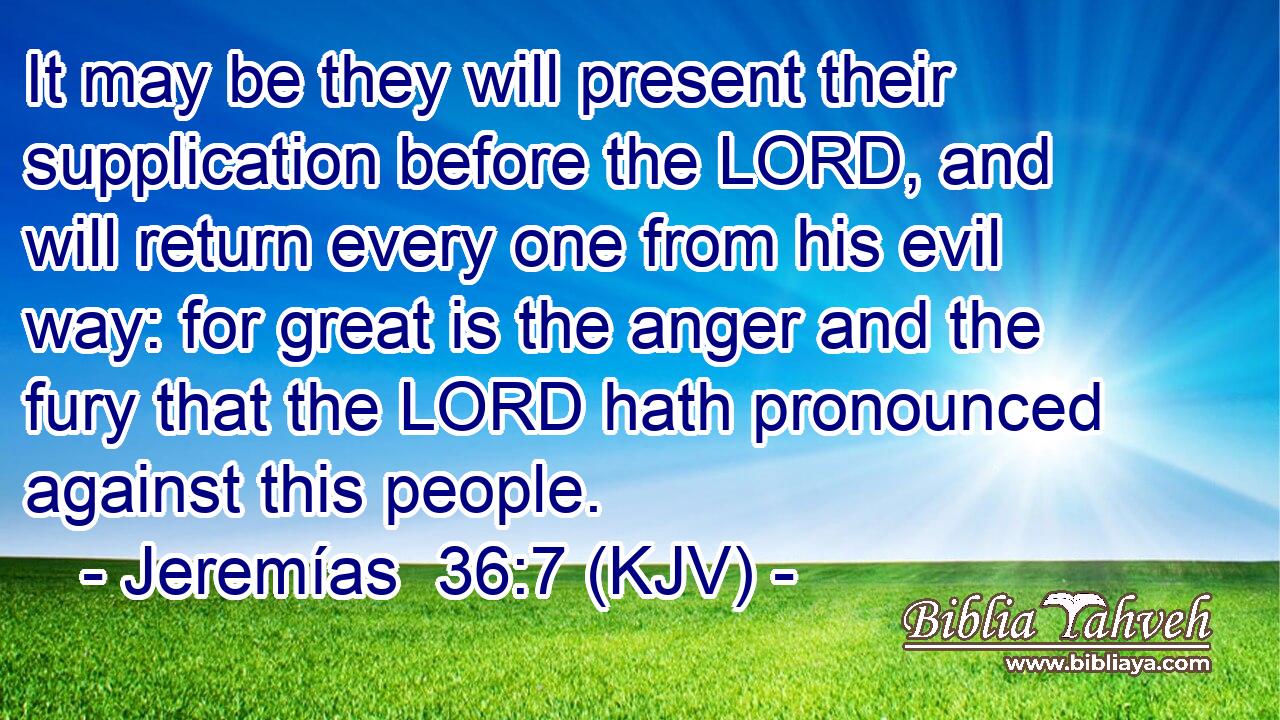 It may be they will present their supplication before the LORD, and will return every one from his evil way: for great is the anger and the fury that the LORD hath pronounced against this people.