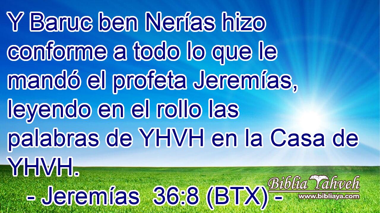 Y Baruc ben Nerías hizo conforme a todo lo que le mandó el profeta Jeremías, leyendo en el rollo las palabras de YHVH en la Casa de YHVH.