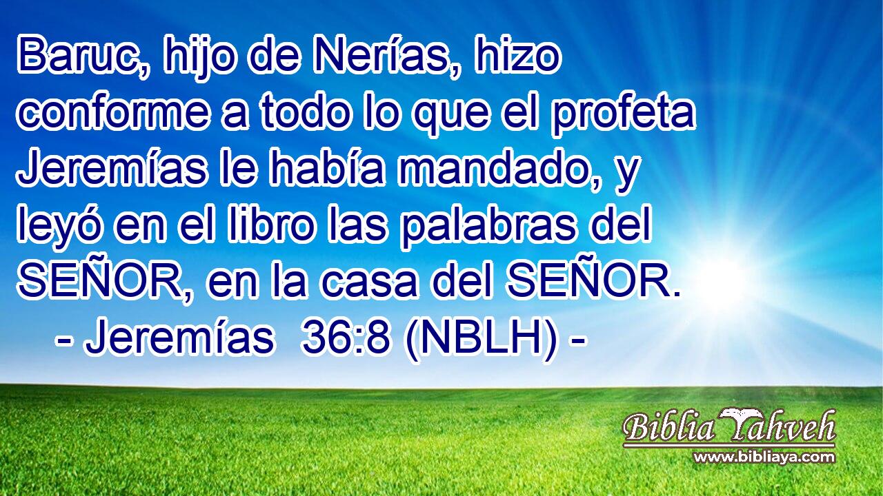  Baruc, hijo de Nerías, hizo conforme a todo lo que el profeta Jeremías le había mandado, y leyó en el libro las palabras del SEÑOR, en la casa del SEÑOR. 