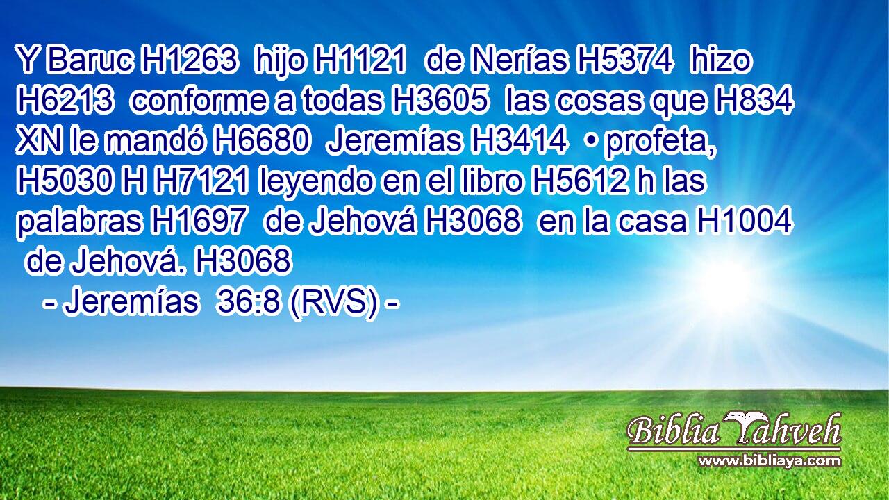 Y Baruc H1263  hijo H1121  de Nerías H5374  hizo H6213  conforme a todas H3605  las cosas que H834 XN le mandó H6680  Jeremías H3414  • profeta, H5030 H H7121 leyendo en el libro H5612 h las palabras H1697  de Jehová H3068  en la casa H1004  de Jehová. H3068  
