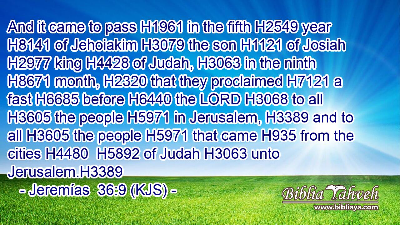 And it came to pass H1961 in the fifth H2549 year H8141 of Jehoiakim H3079 the son H1121 of Josiah H2977 king H4428 of Judah, H3063 in the ninth H8671 month, H2320 that they proclaimed H7121 a fast H6685 before H6440 the LORD H3068 to all H3605 the people H5971 in Jerusalem, H3389 and to all H3605 the people H5971 that came H935 from the cities H4480  H5892 of Judah H3063 unto Jerusalem.H3389