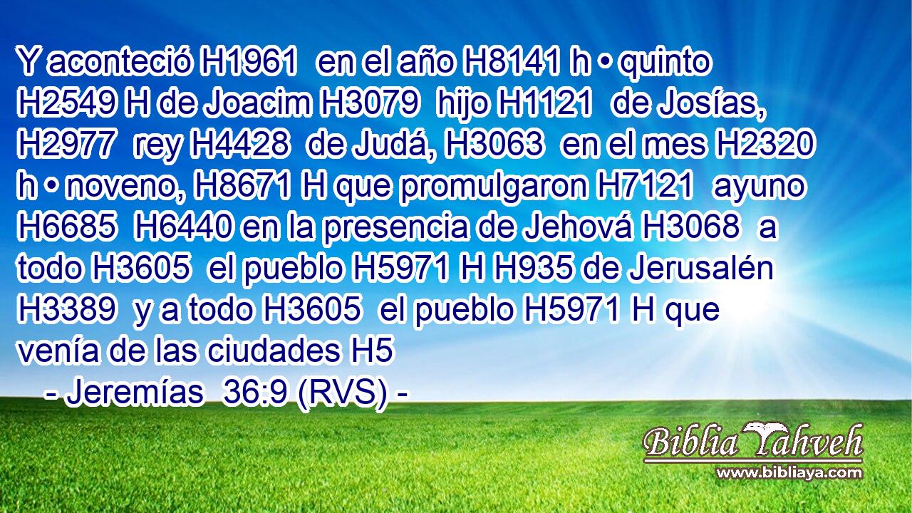 Y aconteció H1961  en el año H8141 h • quinto H2549 H de Joacim H3079  hijo H1121  de Josías, H2977  rey H4428  de Judá, H3063  en el mes H2320 h • noveno, H8671 H que promulgaron H7121  ayuno H6685  H6440 en la presencia de Jehová H3068  a todo H3605  el pueblo H5971 H H935 de Jerusalén H3389  y a todo H3605  el pueblo H5971 H que venía de las ciudades H5