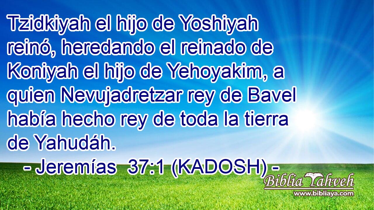  Tzidkiyah el hijo de Yoshiyah reinó, heredando el reinado de Koniyah el hijo de Yehoyakim, a quien Nevujadretzar rey de Bavel había hecho rey de toda la tierra de Yahudáh. 