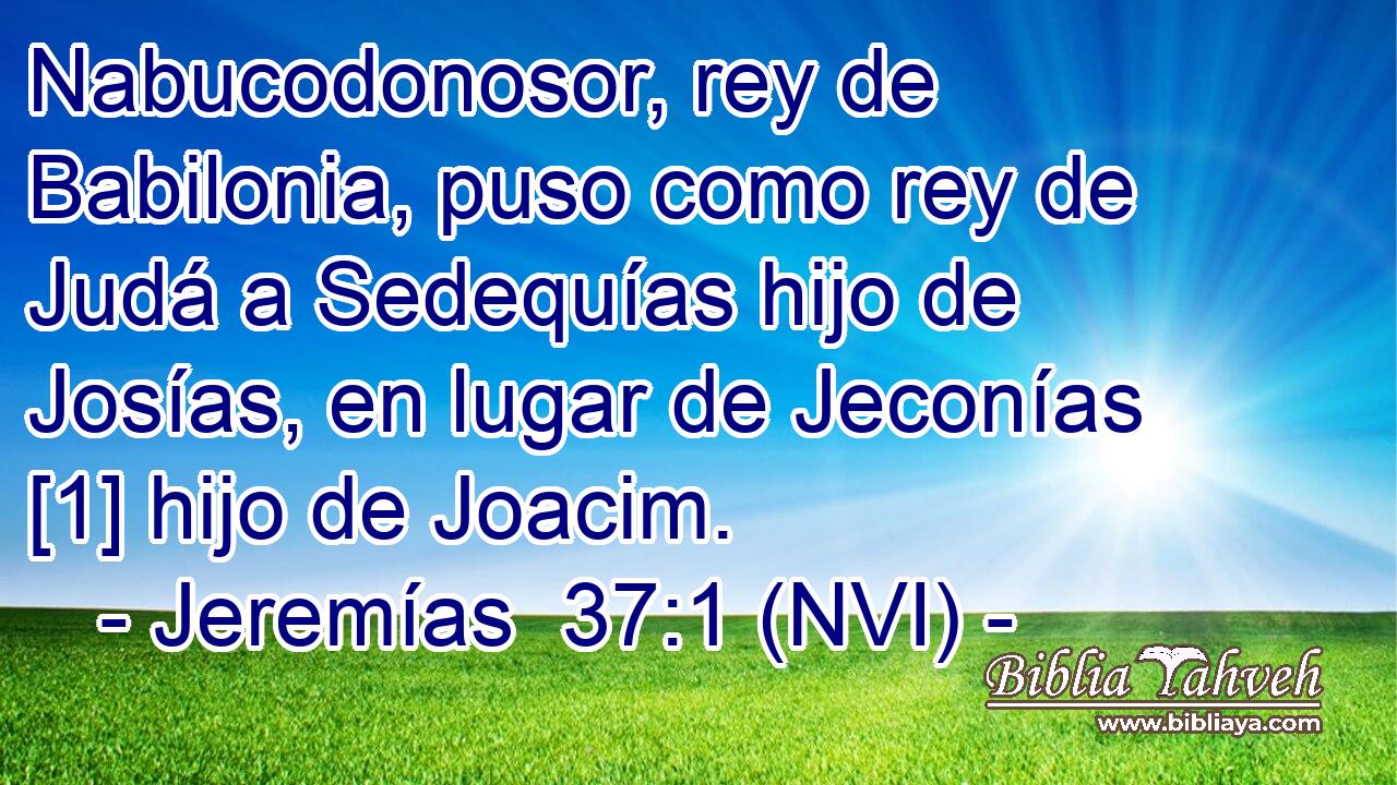  Nabucodonosor, rey de Babilonia, puso como rey de Judá a Sedequías hijo de Josías, en lugar de Jeconías [1] hijo de Joacim. 