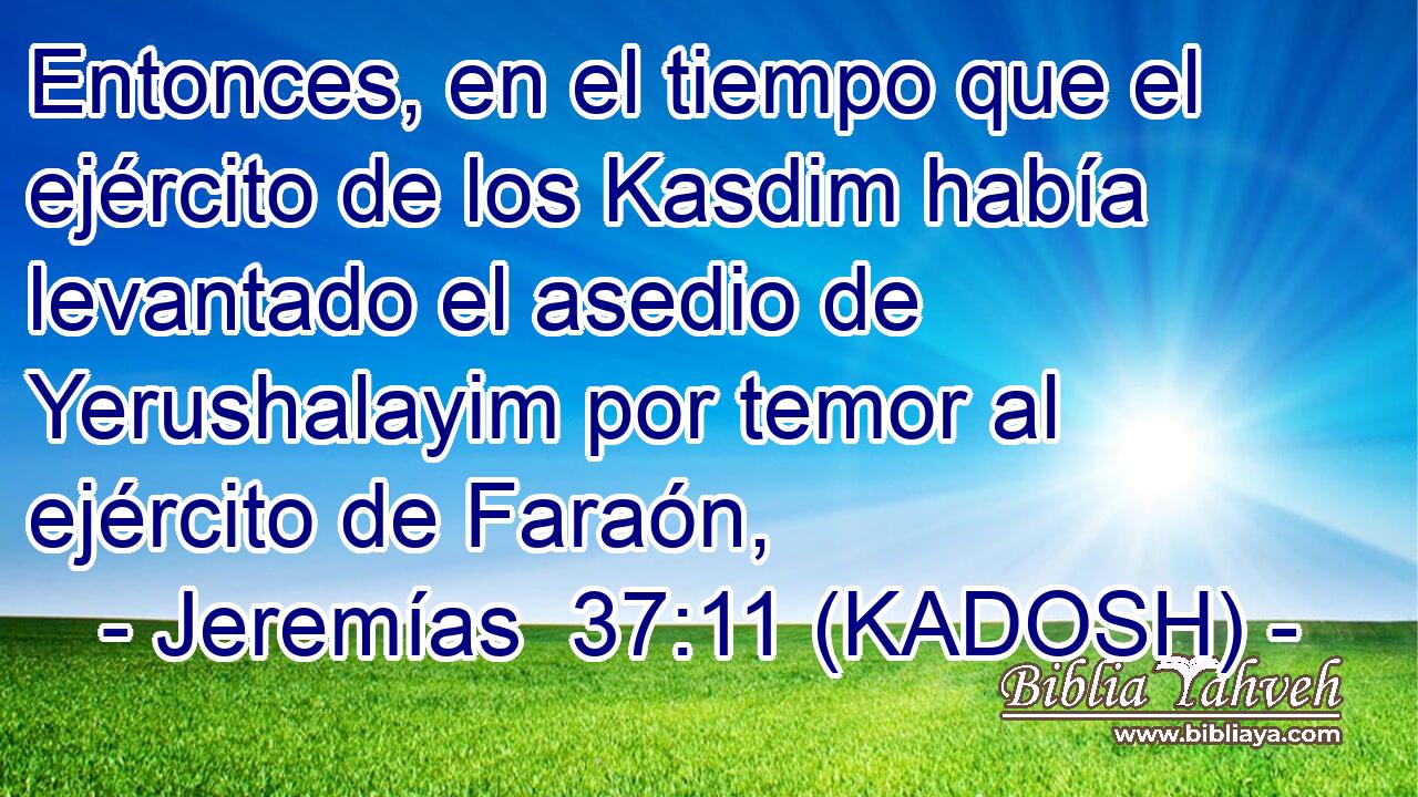  Entonces, en el tiempo que el ejército de los Kasdim había levantado el asedio de Yerushalayim por temor al ejército de Faraón, 