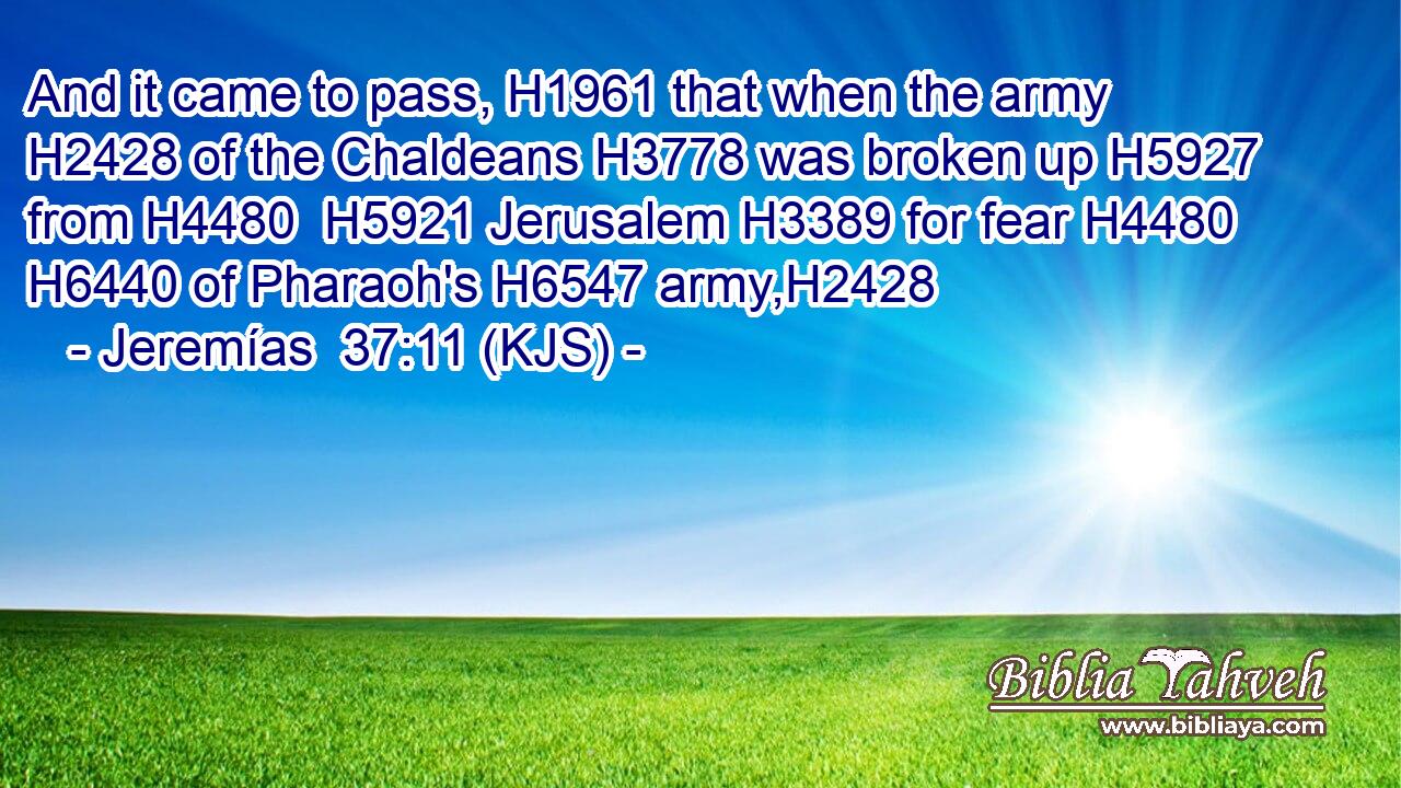 And it came to pass, H1961 that when the army H2428 of the Chaldeans H3778 was broken up H5927 from H4480  H5921 Jerusalem H3389 for fear H4480  H6440 of Pharaoh's H6547 army,H2428