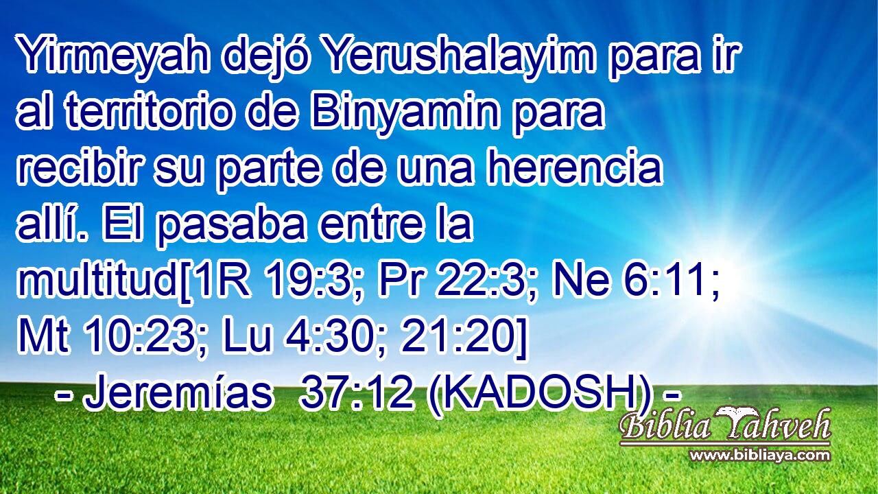  Yirmeyah dejó Yerushalayim para ir al territorio de Binyamin para recibir su parte de una herencia allí. El pasaba entre la multitud[1R 19:3; Pr 22:3; Ne 6:11; Mt 10:23; Lu 4:30; 21:20] 