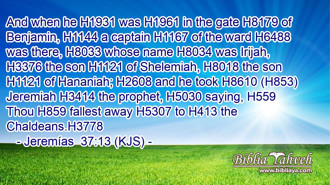 And when he H1931 was H1961 in the gate H8179 of Benjamin, H1144 a captain H1167 of the ward H6488 was there, H8033 whose name H8034 was Irijah, H3376 the son H1121 of Shelemiah, H8018 the son H1121 of Hananiah; H2608 and he took H8610 (H853) Jeremiah H3414 the prophet, H5030 saying, H559 Thou H859 fallest away H5307 to H413 the Chaldeans.H3778